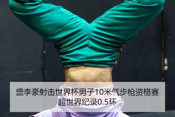 盛李豪射击世界杯男子10米气步枪资格赛超世界纪录0.5环